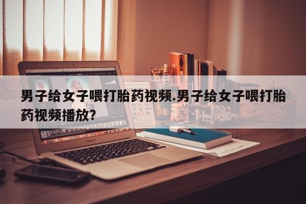 网上流产药专卖微信,男子给女子喂打胎药视频.男子给女子喂打胎药视频播放？
