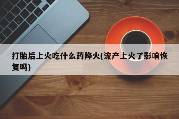 网上流产药专卖微信,打胎后上火吃什么药降火(流产上火了影响恢复吗)