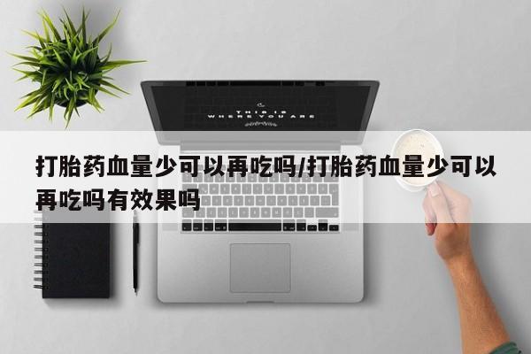 网上流产药专卖微信,打胎药血量少可以再吃吗/打胎药血量少可以再吃吗有效果吗