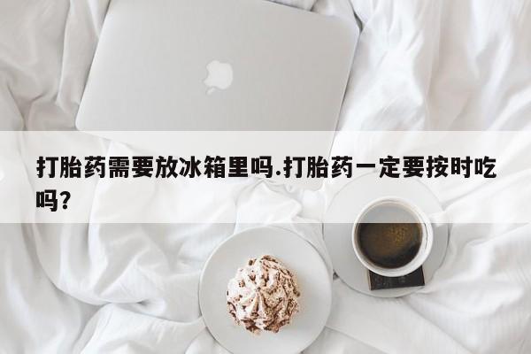 网上流产药专卖微信,打胎药需要放冰箱里吗.打胎药一定要按时吃吗？