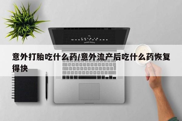 网上流产药专卖微信,意外打胎吃什么药/意外流产后吃什么药恢复得快