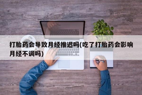 网上流产药专卖微信,打胎药会导致月经推迟吗(吃了打胎药会影响月经不调吗)