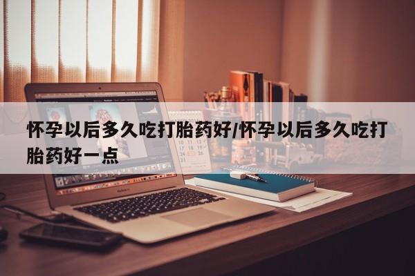 网上流产药专卖微信,怀孕以后多久吃打胎药好/怀孕以后多久吃打胎药好一点