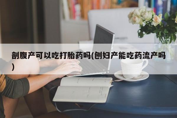 网上流产药专卖微信,剖腹产可以吃打胎药吗(刨妇产能吃药流产吗)