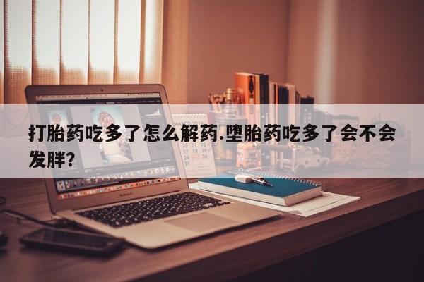 网上流产药专卖微信,打胎药吃多了怎么解药.堕胎药吃多了会不会发胖？