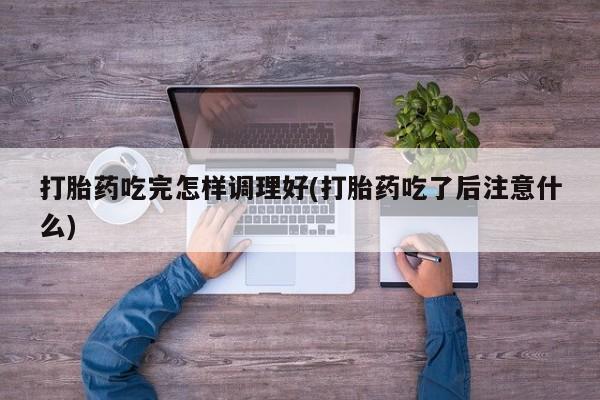 网上流产药专卖微信,打胎药吃完怎样调理好(打胎药吃了后注意什么)
