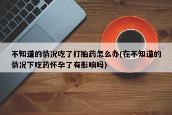 网上流产药专卖微信,不知道的情况吃了打胎药怎么办(在不知道的情况下吃药怀孕了有影响吗)