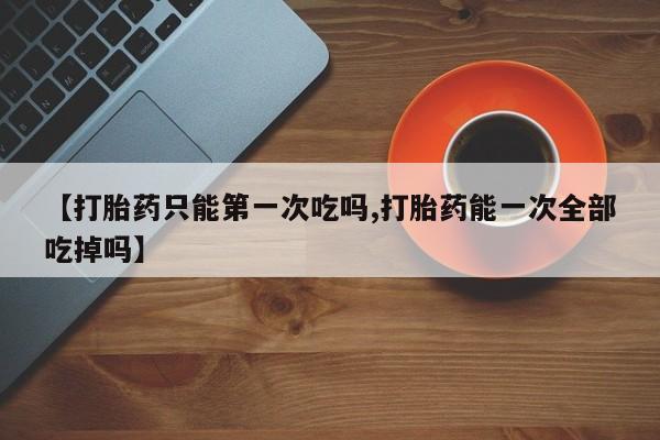 网上流产药专卖微信,【打胎药只能第一次吃吗,打胎药能一次全部吃掉吗】