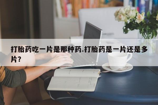 网上流产药专卖微信,打胎药吃一片是那种药.打胎药是一片还是多片？