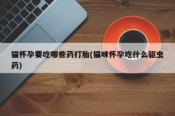 网上流产药专卖微信,猫怀孕要吃哪些药打胎(猫咪怀孕吃什么驱虫药)