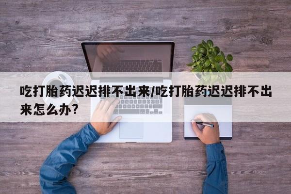 网上流产药专卖微信,吃打胎药迟迟排不出来/吃打胎药迟迟排不出来怎么办?