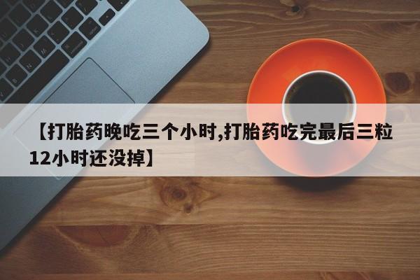 网上流产药专卖微信,【打胎药晚吃三个小时,打胎药吃完最后三粒12小时还没掉】