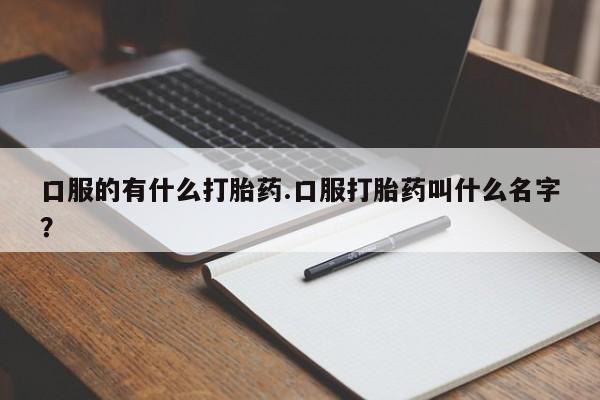 网上流产药专卖微信,口服的有什么打胎药.口服打胎药叫什么名字？