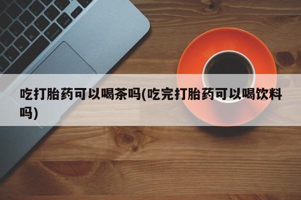 网上流产药专卖微信,吃打胎药可以喝茶吗(吃完打胎药可以喝饮料吗)