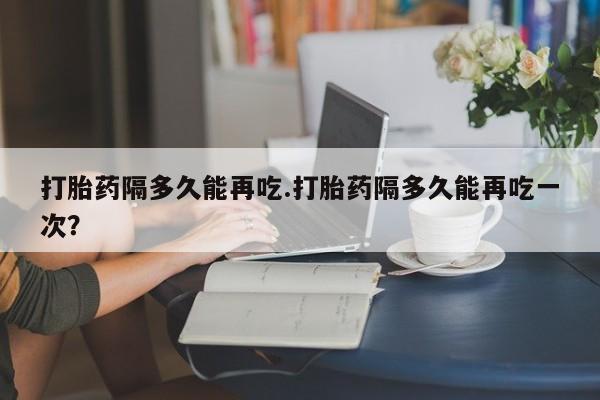 网上流产药专卖微信,打胎药隔多久能再吃.打胎药隔多久能再吃一次？