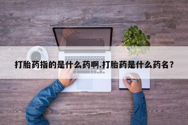 网上流产药专卖微信,打胎药指的是什么药啊.打胎药是什么药名？