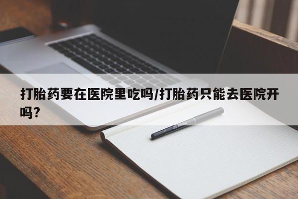 网上流产药专卖微信,打胎药要在医院里吃吗/打胎药只能去医院开吗?