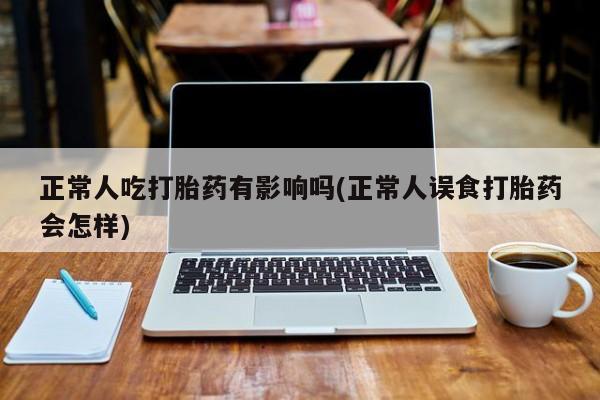 网上流产药专卖微信,正常人吃打胎药有影响吗(正常人误食打胎药会怎样)