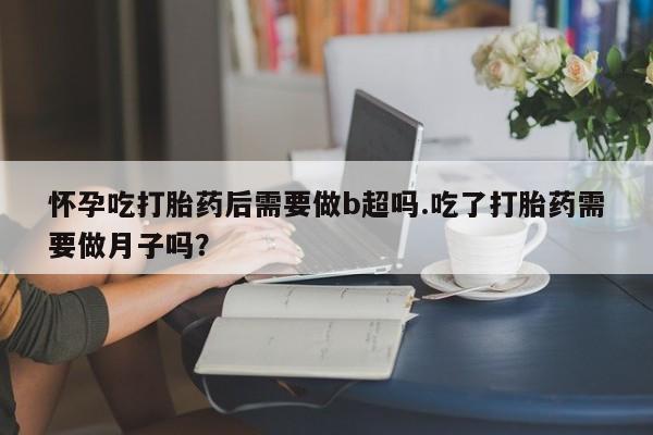 网上流产药专卖微信,怀孕吃打胎药后需要做b超吗.吃了打胎药需要做月子吗？