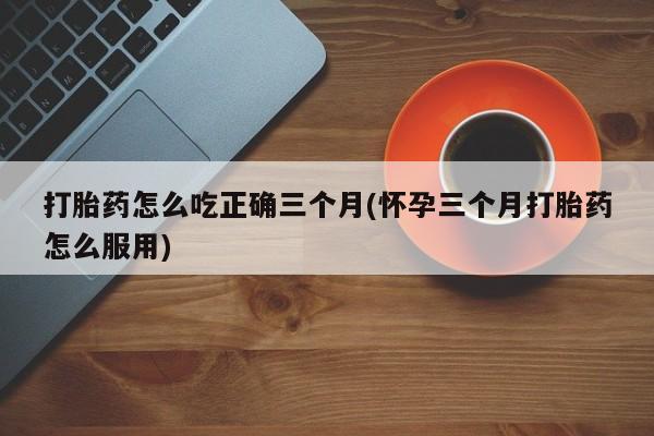 网上流产药专卖微信,打胎药怎么吃正确三个月(怀孕三个月打胎药怎么服用)