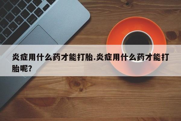 网上流产药专卖微信,炎症用什么药才能打胎.炎症用什么药才能打胎呢？