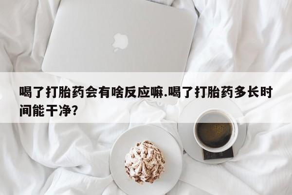 网上流产药专卖微信,喝了打胎药会有啥反应嘛.喝了打胎药多长时间能干净？