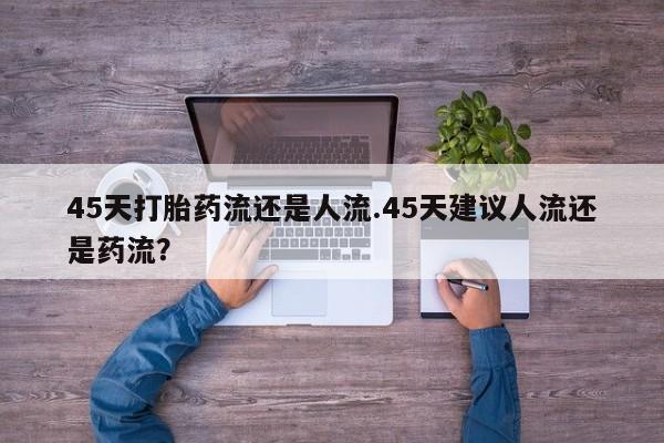网上流产药专卖微信,45天打胎药流还是人流.45天建议人流还是药流？