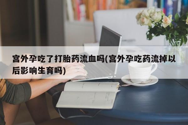 网上流产药专卖微信,宫外孕吃了打胎药流血吗(宫外孕吃药流掉以后影响生育吗)