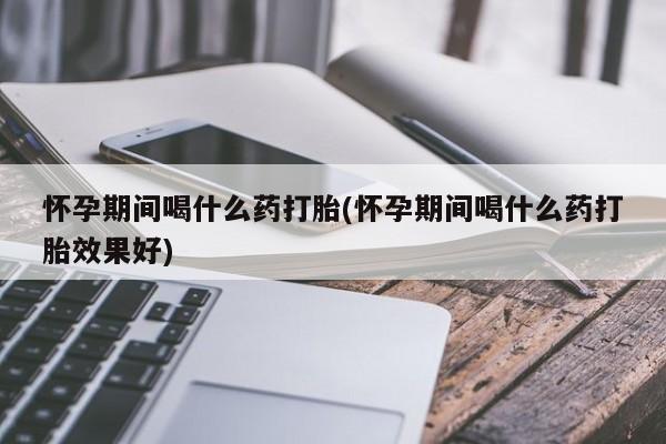 网上流产药专卖微信,怀孕期间喝什么药打胎(怀孕期间喝什么药打胎效果好)