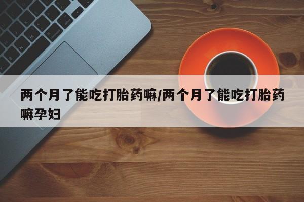 网上流产药专卖微信,两个月了能吃打胎药嘛/两个月了能吃打胎药嘛孕妇