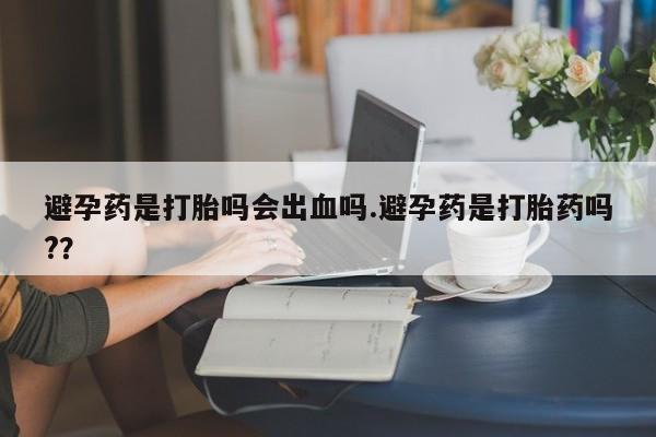 网上流产药专卖微信,避孕药是打胎吗会出血吗.避孕药是打胎药吗?？