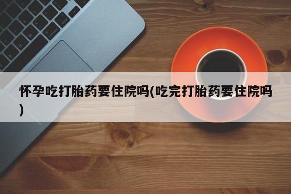 网上流产药专卖微信,怀孕吃打胎药要住院吗(吃完打胎药要住院吗)