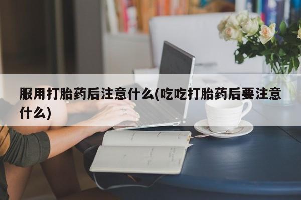 网上流产药专卖微信,服用打胎药后注意什么(吃吃打胎药后要注意什么)
