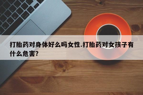 网上流产药专卖微信,打胎药对身体好么吗女性.打胎药对女孩子有什么危害？