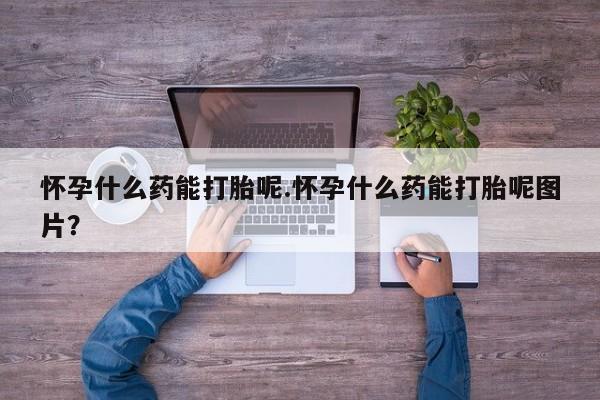 网上流产药专卖微信,怀孕什么药能打胎呢.怀孕什么药能打胎呢图片？
