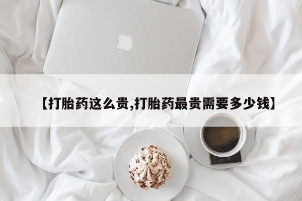 网上流产药专卖微信,【打胎药这么贵,打胎药最贵需要多少钱】