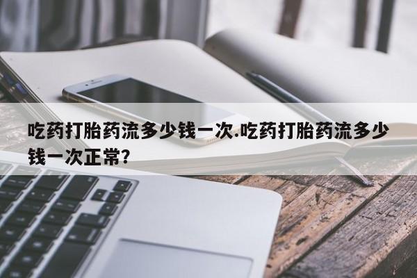 网上流产药专卖微信,吃药打胎药流多少钱一次.吃药打胎药流多少钱一次正常？