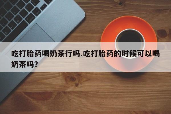 网上流产药专卖微信,吃打胎药喝奶茶行吗.吃打胎药的时候可以喝奶茶吗？
