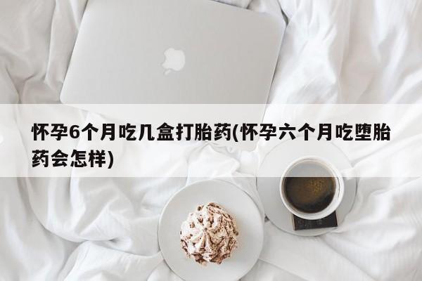网上流产药专卖微信,怀孕6个月吃几盒打胎药(怀孕六个月吃堕胎药会怎样)