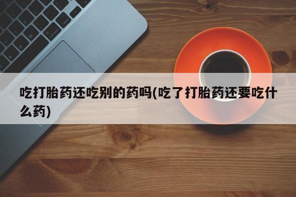 网上流产药专卖微信,吃打胎药还吃别的药吗(吃了打胎药还要吃什么药)