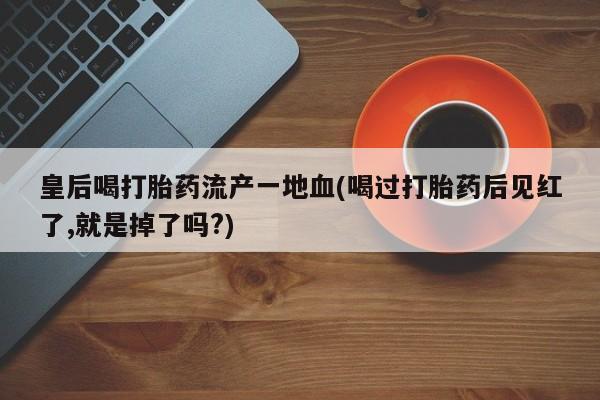 网上流产药专卖微信,皇后喝打胎药流产一地血(喝过打胎药后见红了,就是掉了吗?)