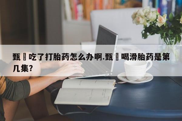 网上流产药专卖微信,甄嬛吃了打胎药怎么办啊.甄嬛喝滑胎药是第几集？