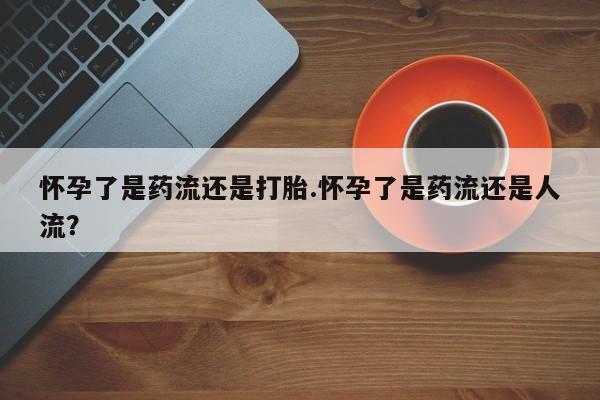 网上流产药专卖微信,怀孕了是药流还是打胎.怀孕了是药流还是人流？