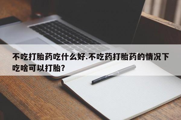 网上流产药专卖微信,不吃打胎药吃什么好.不吃药打胎药的情况下吃啥可以打胎？