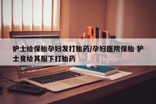 网上流产药专卖微信,护士给保胎孕妇发打胎药/孕妇医院保胎 护士竟给其服下打胎药
