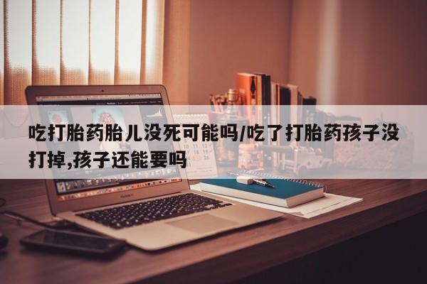 网上流产药专卖微信,吃打胎药胎儿没死可能吗/吃了打胎药孩子没打掉,孩子还能要吗