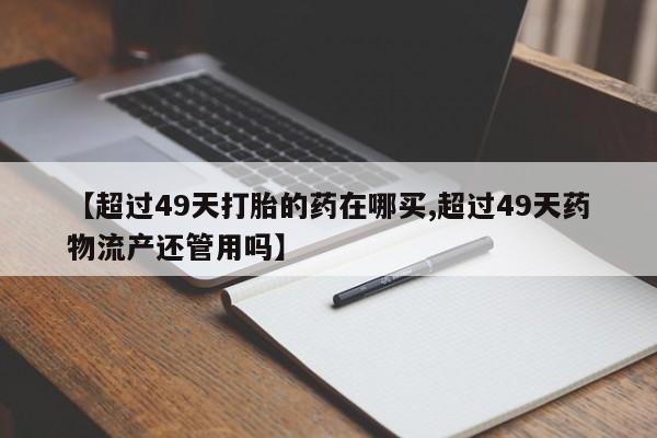 网上流产药专卖微信,【超过49天打胎的药在哪买,超过49天药物流产还管用吗】
