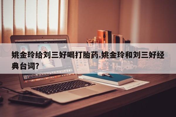 网上流产药专卖微信,姚金玲给刘三好喝打胎药.姚金玲和刘三好经典台词？