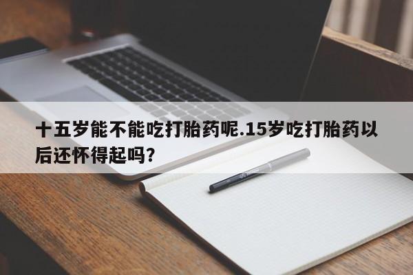 网上流产药专卖微信,十五岁能不能吃打胎药呢.15岁吃打胎药以后还怀得起吗？