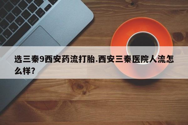 网上流产药专卖微信,选三秦9西安药流打胎.西安三秦医院人流怎么样？